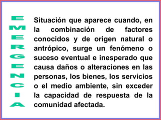 Situación que aparece cuando, en
la combinación de factores
conocidos y de origen natural o
antrópico, surge un fenómeno o
suceso eventual e inesperado que
causa daños o alteraciones en las
personas, los bienes, los servicios
o el medio ambiente, sin exceder
la capacidad de respuesta de la
comunidad afectada.
 