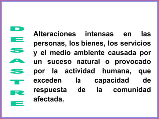 Alteraciones intensas en las
personas, los bienes, los servicios
y el medio ambiente causada por
un suceso natural o provocado
por la actividad humana, que
exceden la capacidad de
respuesta de la comunidad
afectada.
 