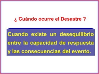 ¿ Cuándo ocurre el Desastre ?
Cuando existe un desequilibrio
entre la capacidad de respuesta
y las consecuencias del evento.
 