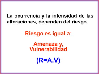 La ocurrencia y la intensidad de las
alteraciones, dependen del riesgo.
Riesgo es igual a:
Amenaza y,
Vulnerabilidad
(R=A.V)
 