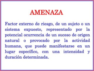 AMENAZA
Factor externo de riesgo, de un sujeto o un
sistema expuesto, representado por la
potencial ocurrencia de un suceso de origen
natural o provocado por la actividad
humana, que puede manifestarse en un
lugar específico, con una intensidad y
duración determinada.
 