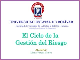 El Ciclo de la
Gestión del Riesgo
UNIVERSIDAD ESTATAL DE BOLÍVAR
Facultad de Ciencias de la Salud y del Ser Humano
Ingeniería en Riesgos de Desastres
ALUMNA:
Diana Vargas Nuñez
 