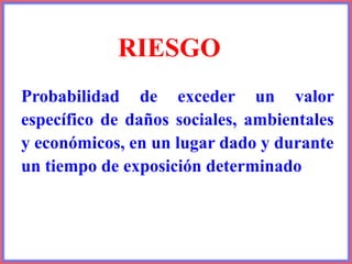 RIESGO
Probabilidad de exceder un valor
específico de daños sociales, ambientales
y económicos, en un lugar dado y durante
un tiempo de exposición determinado
 