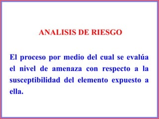 ANALISIS DE RIESGO
El proceso por medio del cual se evalúa
el nivel de amenaza con respecto a la
susceptibilidad del elemento expuesto a
ella.
 