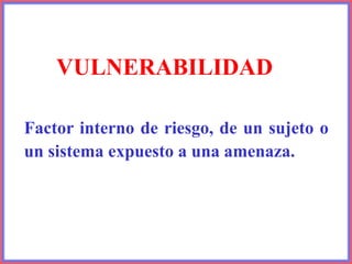 VULNERABILIDAD
Factor interno de riesgo, de un sujeto o
un sistema expuesto a una amenaza.
 