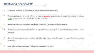 DINÂMICA DO COMITÊ
 Os gestores avaliam se há necessidade de ajustes dos colaboradores na matriz;
 Todos os participantes do comitê utilizarão os adesivos vermelhos (para discordar da posição dos avaliados na matriz),
verdes (para concordar com a posição dos avaliados na matriz);
 Ao iniciar as discussões, cada gestor deverá levar os exemplos e fatos para subsidiar a avaliação;
 Será considerado o tempo para a discussão de cada colaborador, dependendo da quantidade de colaboradores a serem
discutidos;
 Em paralelo as discussões do comitê, o facilitador registrará os comentários, com os encaminhamentos e prazos
acordados;
 SUGESTÃO: Não devemos divulgar a posição dos colaboradores na Matriz.
 