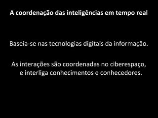 A coordenação das inteligências em tempo real Baseia-se nas tecnologias digitais da informação. As interações são coordenadas no ciberespaço, e interliga conhecimentos e conhecedores.  