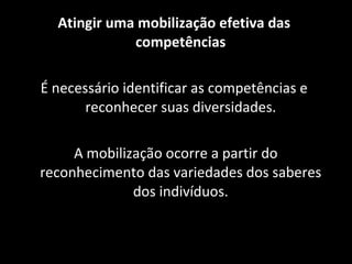 Atingir uma mobilização efetiva das competências É necessário identificar as competências e reconhecer suas diversidades. A mobilização ocorre a partir do reconhecimento das variedades dos saberes dos indivíduos. 