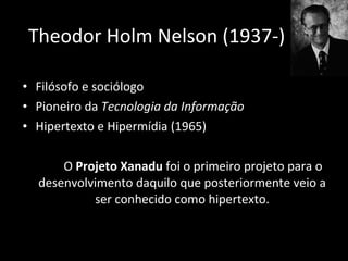 Filósofo e sociólogo Pioneiro da  Tecnologia da Informação  Hipertexto e Hipermídia (1965) O  Projeto Xanadu  foi o primeiro projeto para o desenvolvimento daquilo que posteriormente veio a ser conhecido como hipertexto. Theodor Holm Nelson (1937-) 