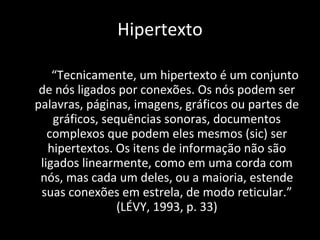 “ Tecnicamente, um hipertexto é um conjunto de nós ligados por conexões. Os nós podem ser palavras, páginas, imagens, gráficos ou partes de gráficos, sequências sonoras, documentos complexos que podem eles mesmos (sic) ser hipertextos. Os itens de informação não são ligados linearmente, como em uma corda com nós, mas cada um deles, ou a maioria, estende suas conexões em estrela, de modo reticular.” (LÉVY, 1993, p. 33) Hipertexto 