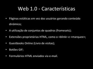 Páginas estáticas em vez dos usuários gerando conteúdo dinâmico; A utilização de conjuntos de quadros (framesets); Extensões proprietárias HTML, como o <blink> e <marquee>; Guestbooks Online (Livro de visitas); Botões GIF; Formulários HTML enviados via e-mail. Web 1.0 - Características 