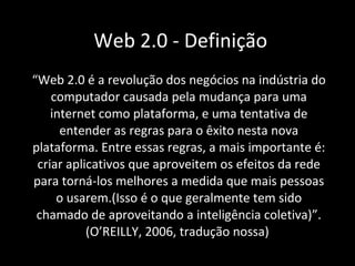 Web 2.0 - Definição “ Web 2.0 é a revolução dos negócios na indústria do computador causada pela mudança para uma internet como plataforma, e uma tentativa de entender as regras para o êxito nesta nova plataforma. Entre essas regras, a mais importante é: criar aplicativos que aproveitem os efeitos da rede para torná-los melhores a medida que mais pessoas o usarem.(Isso é o que geralmente tem sido chamado de aproveitando a inteligência coletiva) ”.(O’REILLY, 2006, tradução nossa)   