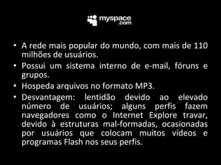 A rede mais popular do mundo,  com mais de 110 milhões de usuários. Possui um sistema interno de e-mail, fóruns e grupos. Hospeda arquivos no formato MP3. Desvantagem: lentidão devido ao elevado número de usuários; alguns perfis fazem navegadores como o Internet Explore travar, devido à estruturas mal-formadas, ocasionadas por usuários que colocam muitos vídeos e programas Flash nos seus perfis. 