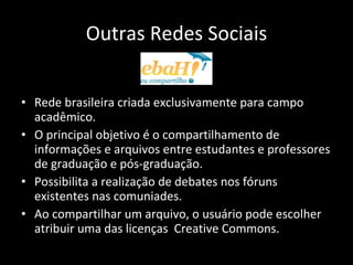 Outras Redes Sociais Rede brasileira criada exclusivamente para campo acadêmico.  O principal objetivo é o compartilhamento de informações e arquivos entre estudantes e professores de graduação e pós-graduação. Possibilita a realização de debates nos fóruns existentes nas comuniades. Ao compartilhar um arquivo, o usuário pode escolher atribuir uma das licenças  Creative Commons. 