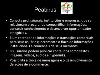 Conecta profissionais, instituições e empresas, que se relacionam procurando compartilhar informações, construir conhecimento e desenvolver oportunidades e negócios. É um roteador de informações e transações comerciais para seus usuários; incremente o fluxo de informações institucionais e comerciais de seus membros  Os usuários podem publicar conteúdos como textos, imagens, vídeos, áudios e hyperlinks. Possibilita a troca de mensagens e o desenvolvimento de ações de e-commerce. Peabirus 