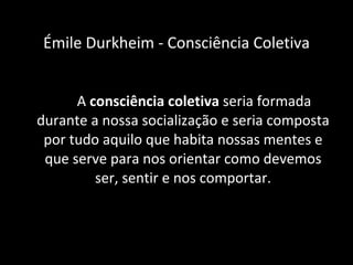A  consciência coletiva  seria formada durante a nossa socialização e seria composta por tudo aquilo que habita nossas mentes e que serve para nos orientar como devemos ser, sentir e nos comportar. Émile Durkheim - Consciência Coletiva 