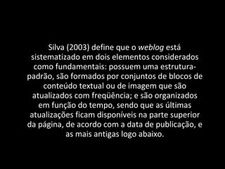 Silva (2003) define que o  weblog  está sistematizado em dois elementos considerados como fundamentais: possuem uma estrutura-padrão, são formados por conjuntos de blocos de conteúdo textual ou de imagem que são atualizados com freqüência; e são organizados em função do tempo, sendo que as últimas atualizações ficam disponíveis na parte superior da página, de acordo com a data de publicação, e as mais antigas logo abaixo. 