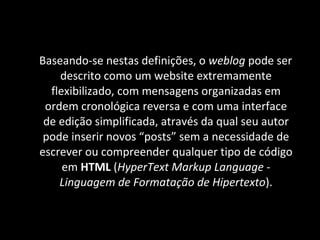 Baseando-se nestas definições, o  weblog  pode ser descrito como um website extremamente flexibilizado, com mensagens organizadas em ordem cronológica reversa e com uma interface de edição simplificada, através da qual seu autor pode inserir novos “posts” sem a necessidade de escrever ou compreender qualquer tipo de código em  HTML  ( HyperText Markup Language  -  Linguagem de Formatação de Hipertexto ). 