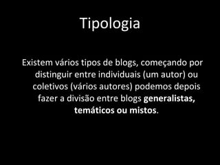 Tipologia Existem vários tipos de blogs, começando por distinguir entre individuais (um autor) ou coletivos (vários autores) podemos depois fazer a divisão entre blogs  generalistas, temáticos ou mistos . 