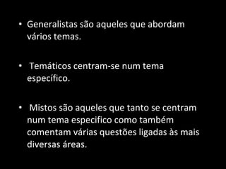 Generalistas são aqueles que abordam vários temas. Temáticos centram-se num tema específico.  Mistos são aqueles que tanto se centram num tema especifico como também comentam várias questões ligadas às mais diversas áreas. 