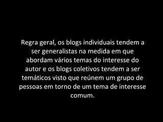 Regra geral, os blogs individuais tendem a ser generalistas na medida em que abordam vários temas do interesse do autor e os blogs coletivos tendem a ser temáticos visto que reúnem um grupo de pessoas em torno de um tema de interesse comum. 