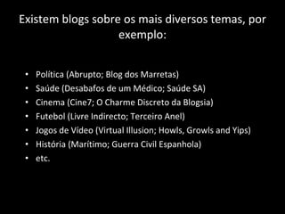 Existem blogs sobre os mais diversos temas, por exemplo: Política (Abrupto; Blog dos Marretas) Saúde (Desabafos de um Médico; Saúde SA) Cinema (Cine7; O Charme Discreto da Blogsia) Futebol (Livre Indirecto; Terceiro Anel) Jogos de Vídeo (Virtual Illusion; Howls, Growls and Yips) História (Marítimo; Guerra Civil Espanhola) etc. 