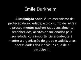 A  instituição social  é um mecanismo de proteção da sociedade, e o conjunto de regras e procedimentos padronizados socialmente, reconhecidos, aceitos e sancionados pela sociedade, cuja importância estratégica é manter a organização do grupo e satisfazer as necessidades dos indivíduos que dele participam. Émile Durkheim 
