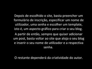 Depois de escolhido  o site , basta preencher um formulário de inscrição, especificar um nome de utilizador, uma senha e escolher um template, isto é, um aspecto gráfico para criar o seu blog.  A partir de então, sempre que quiser adicionar um post, basta voltar ao site que aloja o seu blog e inserir o seu nome de utilizador e  a respectiva  senha.  O restante dependerá da criatividade do autor . 