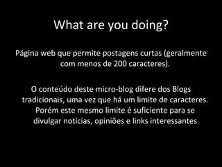 What are you doing? Página web que permite postagens curtas (geralmente com menos de 200 caracteres). O conteúdo deste micro-blog difere dos Blogs tradicionais, uma vez que há um limite de caracteres. Porém este mesmo limite é suficiente para se divulgar notícias, opiniões e links interessantes 