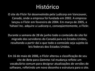 Histórico O site do Flickr foi desenvolvido pela Ludicorp em Vancouver, Canadá, onde a empresa foi fundada em 2002. A empresa lançou o Flickr em fevereiro de 2004. Em março de 2005, a Yahoo! Inc. adquire a Ludicorp e, conseqüentemente, o Flickr.  Durante a semana de 28 de junho todo o conteúdo do site foi migrado dos servidores do Canadá para os Estados Unidos, resultando a partir daí a que todo o conteúdo seja sujeito às leis federais dos Estados Unidos. Em 16 de maio de 2006, o Flickr alterou a classificação de seu site de  Beta  para  Gamma : tal mudança reflete um vocabulário comum para designar atualizações de versões de software, refletindo um novo desenho e estrutura para o site. 