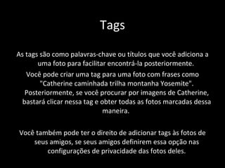 Tags As tags são como palavras-chave ou títulos que você adiciona a uma foto para facilitar encontrá-la posteriormente.  Você pode criar uma tag para uma foto com frases como "Catherine caminhada trilha montanha Yosemite". Posteriormente, se você procurar por imagens de Catherine, bastará clicar nessa tag e obter todas as fotos marcadas dessa maneira.  Você também pode ter o direito de adicionar tags às fotos de seus amigos, se seus amigos definirem essa opção nas configurações de privacidade das fotos deles. 