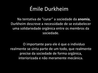 Na tentativa de "curar" a sociedade da  anomia , Durkheim descreve a necessidade de se estabelecer uma solidariedade orgânica entre os membros da sociedade. O importante para ele é que o individuo realmente se sinta parte de um todo, que realmente precise da sociedade de forma orgânica, interiorizada e não meramente mecânica. Émile Durkheim 