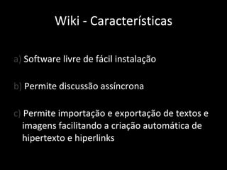 a)  Software livre de fácil instalação b)  Permite discussão assíncrona c)  Permite importação e exportação de textos e imagens facilitando a criação automática de hipertexto e hiperlinks Wiki - Características 