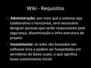 d)  Administração : por mais que o sistema seja colaborativo e horizontal, será necessário designar pessoas que serão responsáveis pela segurança, disseminação e infra-estrutura do projeto e)  Investimento : os wikis são baseados em software livre e podem ser hospedados em servidores de baixo custo, o que significa baixo investimento inicial Wiki - Requisitos 