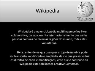 Wikipédia é uma enciclopédia multilíngue  online  livre colaborativa, ou seja, escrita internacionalmente por várias pessoas comuns de diversas regiões do mundo, todas elas voluntárias. Livre : entende-se que qualquer artigo dessa obra pode ser transcrito, modificado e ampliado, desde que preservados os direitos de cópia e modificações, visto que o conteúdo da Wikipédia está sob licença  Creative Commons . Wikipédia 