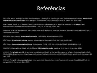 Referências BALTAZAR, Neuza. Weblogs: um novo instrumento para a promoção da comunicação entre televisão e telespectadores.  Biblioteca on-line de ciências da comunicação . ISSN: 1646:3137 Disponível em: <http://www.bocc.ubi.pt/>. Acesso em: 28/08/2009. BLATTMANN, Ursula; SILVA, Fabiano Couto Corrêa da. Colaboração e interação na web 2.0 e biblioteca 2.0. In:  Revista ACB:  Biblioteconomia em Santa Catarina, Florianópolis, v. 12, n. 2, p. 191-215, jul/dez, 2007. Imagem 1:  RCW 108: Massive Young Stars Trigger Stellar Birth (A region of active star formation about 4,000 light years from Earth.) - Smithsonian Institution. LE COADIC, Yves-François.  A ciência da informação . 2.ed. Brasília: Briquet de Lemos, 2004. LÉVY, Pierre.  A inteligência coletiva : por uma antropologia do ciberespaço. 5.ed. São Paulo: Loyola.2007. LÉVY, Pierre.  As tecnologias da inteligência . Rio de Janeiro: Ed. 34, 1993. 208 p. (Coleção TRANS) ISBN 85-85490-15-2 MARTELETO, Regina Maria.;  SILVA,   A. B. de Oliveira.  Ciência da Informação . Brasília, v. 33, n. 3, p.41-49, set./dez. 2004. O'REILLY, Tim.  What is web 2.0 : Design Patterns and Business Models for the Next Generation of Software.  Sebastopol (CA): O'Reilly Media, 2005a.  Disponível em: <http://www.oreillynet.com/pub/a/oreilly/tim/news/2005/09/30/what-is-web20.html>. Acesso em: 28 ago. 2009.  O’REILLY, Tim.  Web 2.0 compact definition : trying again.2006.  Disponível em: <http://radar.oreilly.com/archives/2006/12/web-20-compact.html>. Acesso em: 2 set. 2009.  