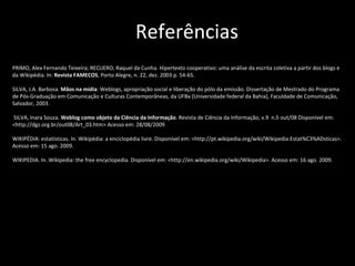 PRIMO, Alex Fernando Teixeira; RECUERO, Raquel da Cunha. Hipertexto cooperativo: uma análise da escrita coletiva a partir dos blogs e da Wikipédia. In:  Revista FAMECOS , Porto Alegre, n. 22, dez. 2003 p. 54-65.  SILVA, J.A. Barbosa.  Mãos na mídia : Weblogs, apropriação social e liberação do pólo da emissão. Dissertação de Mestrado do Programa de Pós-Graduação em Comunicação e Culturas Contemporâneas, da UFBa (Universidade federal da Bahia), Faculdade de Comunicação, Salvador, 2003.  SILVA, Inara Souza.  Weblog como objeto da Ciência da Informação . Revista de Ciência da Informação, v.9  n.5 out/08 Disponível em: <http://dgz.org.br/out08/Art_03.htm> Acesso em: 28/08/2009 WIKIPÉDIA: estatísticas. In. Wikipédia: a enciclopédia livre. Disponível em: <http://pt.wikipedia.org/wiki/Wikipedia:Estat%C3%ADsticas>. Acesso em: 15 ago. 2009. WIKIPEDIA. In. Wikipedia: the free encyclopedia.  Disponível em: <http://en.wikipedia.org/wiki/Wikipedia>. Acesso em: 16 ago. 2009.   Referências 