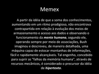 A partir da idéia de que a soma dos conhecimentos, aumentando em um ritmo prodigioso, não encontrava contrapartida em relação à evolução dos meios de armazenamento e acesso aos dados e observando o funcionamento da  mente humana , segundo ele, operando sempre por meio de associações, Bush imaginou e descreveu, de maneira detalhada, uma máquina capaz de estocar montanhas de informações, fácil e rapidamente alcançáveis. Tal engenho, concebido para suprir as "falhas da memória humana", através de recursos mecânicos, é considerado o precursor da idéia de  hipertexto . Memex 