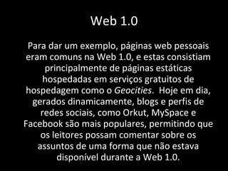 Para dar um exemplo, páginas web pessoais eram comuns na Web 1.0, e estas consistiam principalmente de páginas estáticas hospedadas em serviços gratuitos de hospedagem como o  Geocities .  Hoje em dia, gerados dinamicamente, blogs e perfis de redes sociais, como Orkut, MySpace e Facebook são mais populares, permitindo que os leitores possam comentar sobre os assuntos de uma forma que não estava disponível durante a Web 1.0. Web 1.0 