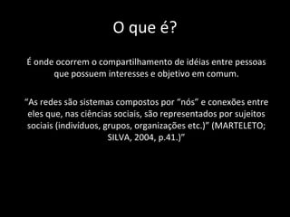 O que é? É onde ocorrem o compartilhamento de idéias entre pessoas que possuem interesses e objetivo em comum. “ As redes são sistemas compostos por “nós” e conexões entre eles que, nas ciências sociais, são representados por sujeitos sociais (indivíduos, grupos,  organizações etc.)” (MARTELETO; SILVA, 2004, p.41.)” 