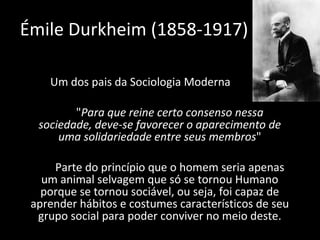 Um dos pais da Sociologia Moderna " Para que reine certo consenso nessa sociedade, deve-se favorecer o aparecimento de uma solidariedade entre seus membros " Parte do princípio que o homem seria apenas um animal selvagem que só se tornou Humano porque se tornou sociável, ou seja, foi capaz de aprender hábitos e costumes característicos de seu grupo social para poder conviver no meio deste. Émile Durkheim (1858-1917) 