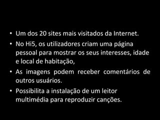Um dos 20 sites mais visitados da Internet. No Hi5, os utilizadores criam uma página pessoal para mostrar os seus interesses, idade e local de habitação,  As imagens podem receber comentários de outros usuários.  Possibilita a instalação de um leitor multimédia para reproduzir canções. 