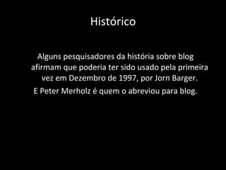 Histórico Alguns pesquisadores da história sobre blog afirmam que poderia ter sido usado pela primeira vez em Dezembro de 1997, por  Jorn Barger. E Peter Merholz é quem o abreviou para blog. 