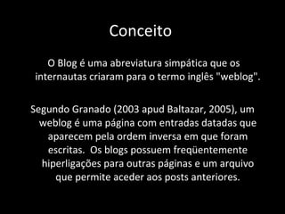 O Blog é uma abreviatura simpática que os internautas criaram para o termo inglês "weblog".  Segundo Granado (2003 apud Baltazar, 2005), um weblog é uma página com entradas datadas que aparecem   pela ordem inversa em que foram escritas.  Os blogs possuem freqüentemente hiperligações para outras páginas e um arquivo que permite aceder aos posts anteriores. Conceito  
