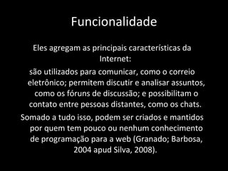 Funcionalidade Eles agregam as principais características da Internet:  são utilizados para comunicar, como o correio eletrônico; permitem discutir e analisar assuntos, como os fóruns de discussão; e possibilitam o contato entre pessoas distantes, como os chats.  Somado a tudo isso, podem ser criados e mantidos por quem tem pouco ou nenhum conhecimento de programação para a web (Granado; Barbosa, 2004 apud Silva, 2008).  