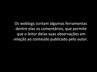 Os weblogs contam algumas ferramentas dentre elas os comentários, que permite que o leitor deixe suas observações em relação ao conteúdo publicado pelo autor.  