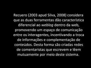 Recuero (2003 apud Silva, 2008) considera que as duas ferramentas dão característica diferencial ao  weblog  dentro da web, promovendo um espaço de comunicação entre os interagentes, incentivando a troca de informações e complementação de conteúdos. Desta forma são criadas redes de comentaristas que escrevem e lêem mutuamente por meio deste sistema.  