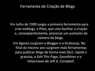 Ferramenta de Criação de Blogs Em Julho de 1999 surgiu a primeira ferramenta para criar weblogs, a Pitas, que veio facilitar a criação e, conseqüentemente, provocar um aumento do número de blogs.  Em Agosto surgiram o Blogger e o Groksoup. No final do mesmo ano surgiram mais ferramentas para publicar blogs de forma mais fácil, rápida e gratuita, o Edit This Page, DaveWiner e o Velocinews de Jeff A. Campbell. 