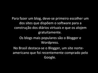 Para fazer um blog, deve-se primeiro escolher um dos sites que dispõem o software para a construção dos diários virtuais e que os alojem gratuitamente.  Os blogs mais populares são o Blogger e Wordpress.  No Brasil destaca-se o Blogger, um site norte-americano que foi recentemente comprado pelo Google.  