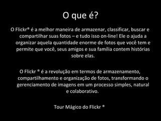 O que é? O Flickr® é a melhor maneira de armazenar, classificar, buscar e compartilhar suas fotos – e tudo isso on-line! Ele o ajuda a organizar aquela quantidade enorme de fotos que você tem e permite que você, seus amigos e sua família contem histórias sobre elas. O Flickr ® é a revolução em termos de armazenamento, compartilhamento e organização de fotos, transformando o gerenciamento de imagens em um processo simples, natural e colaborativo.  Tour Mágico do Flickr ®  